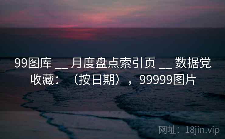 99图库 __ 月度盘点索引页 数据党收藏：（按日期），99999图片  第1张