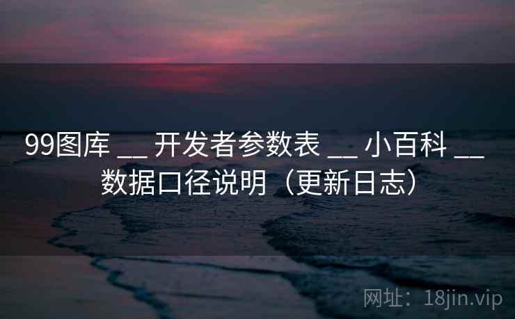 99图库 __ 开发者参数表 小百科 数据口径说明(更新日志) 第2张 99图库 __ 开发者参数表 小百科 数据口径说明(更新日志) 第2张