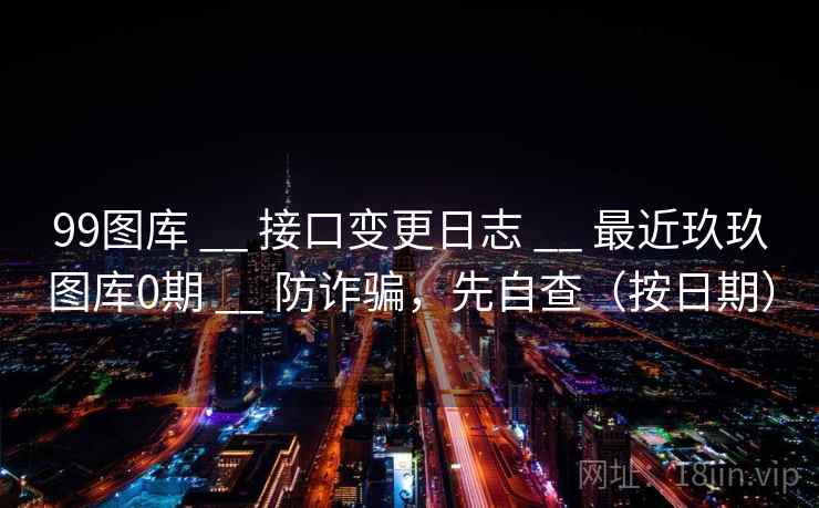 99图库 __ 接口变更日志 最近玖玖图库0期 防诈骗,先自查(按日期) 第2张 99图库 __ 接口变更日志 最近玖玖图库0期 防诈骗,先自查(按日期) 第2张
